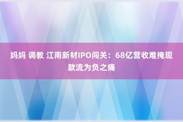 妈妈 调教 江南新材IPO闯关：68亿营收难掩现款流为负之痛