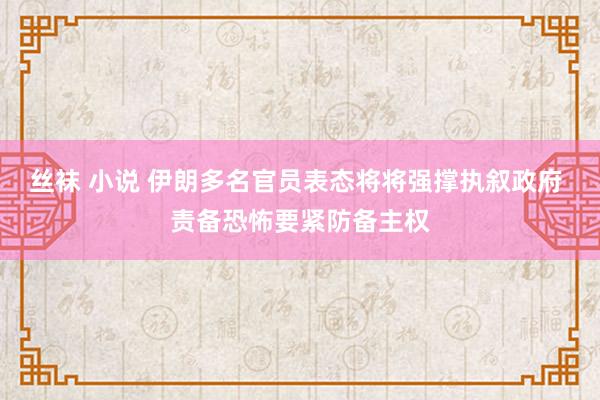 丝袜 小说 伊朗多名官员表态将将强撑执叙政府 责备恐怖要紧防备主权