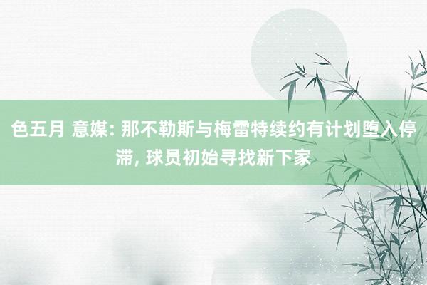 色五月 意媒: 那不勒斯与梅雷特续约有计划堕入停滞， 球员初始寻找新下家