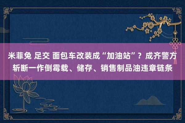 米菲兔 足交 面包车改装成“加油站”？成齐警方斩断一作倒霉载、储存、销售制品油违章链条