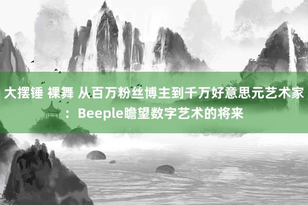 大摆锤 裸舞 从百万粉丝博主到千万好意思元艺术家：Beeple瞻望数字艺术的将来