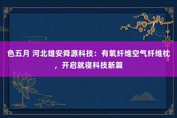 色五月 河北雄安舜源科技：有氧纤维空气纤维枕，开启就寝科技新篇