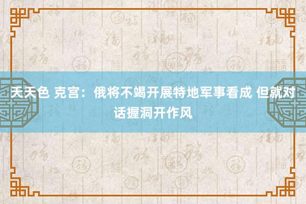 天天色 克宫：俄将不竭开展特地军事看成 但就对话握洞开作风