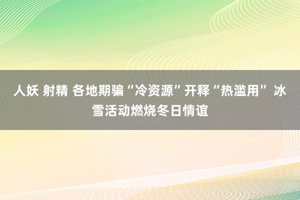 人妖 射精 各地期骗“冷资源”开释“热滥用” 冰雪活动燃烧冬日情谊