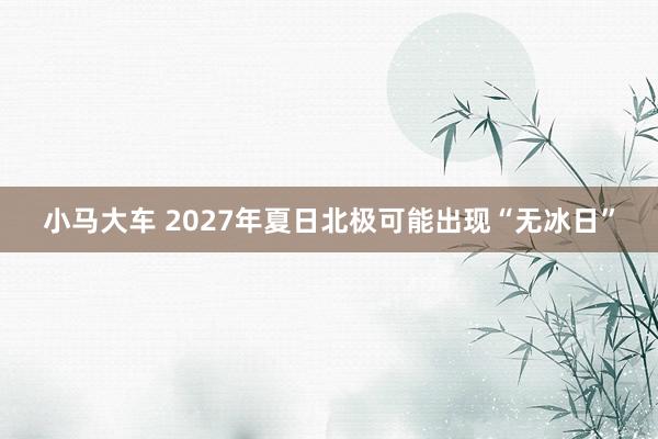 小马大车 2027年夏日北极可能出现“无冰日”