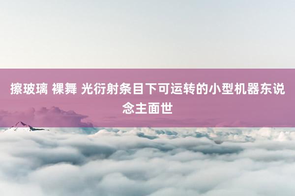 擦玻璃 裸舞 光衍射条目下可运转的小型机器东说念主面世