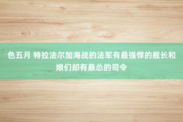 色五月 特拉法尔加海战的法军有最强悍的舰长和娘们却有最怂的司令