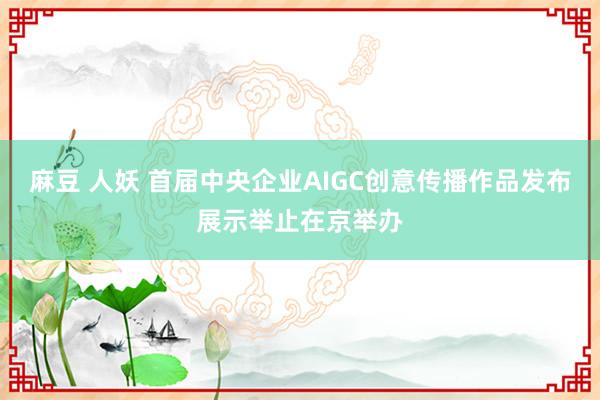 麻豆 人妖 首届中央企业AIGC创意传播作品发布展示举止在京举办