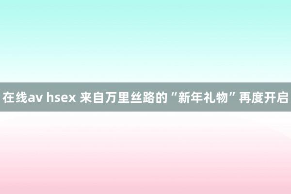 在线av hsex 来自万里丝路的“新年礼物”再度开启