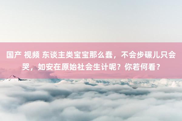 国产 视频 东谈主类宝宝那么蠢，不会步碾儿只会哭，如安在原始社会生计呢？你若何看？