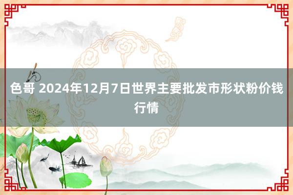 色哥 2024年12月7日世界主要批发市形状粉价钱行情