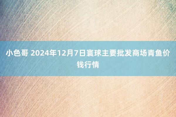 小色哥 2024年12月7日寰球主要批发商场青鱼价钱行情