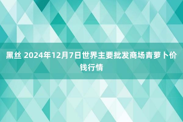 黑丝 2024年12月7日世界主要批发商场青萝卜价钱行情