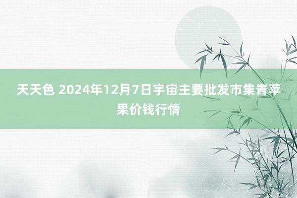 天天色 2024年12月7日宇宙主要批发市集青苹果价钱行情