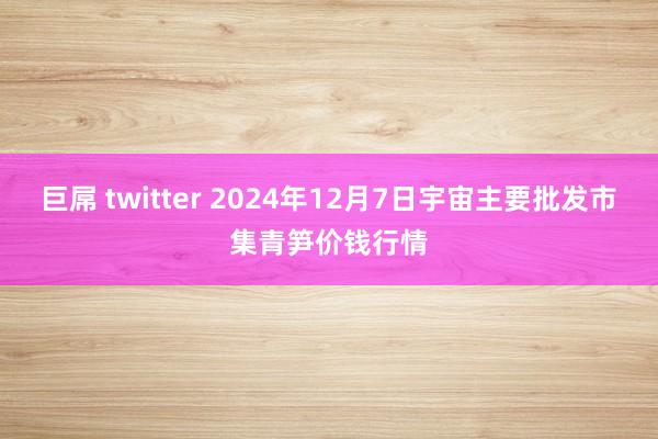 巨屌 twitter 2024年12月7日宇宙主要批发市集青笋价钱行情