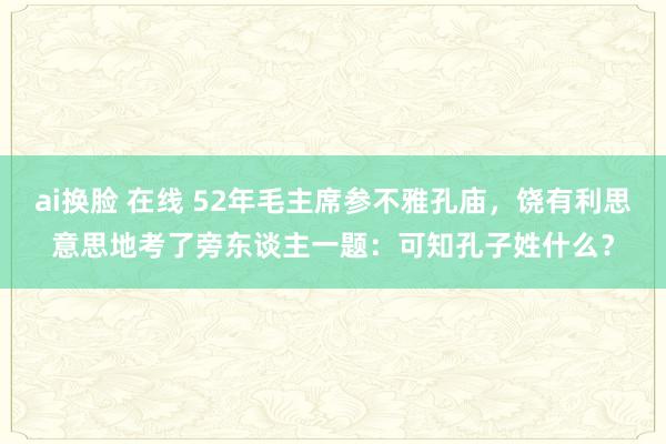 ai换脸 在线 52年毛主席参不雅孔庙，饶有利思意思地考了旁东谈主一题：可知孔子姓什么？