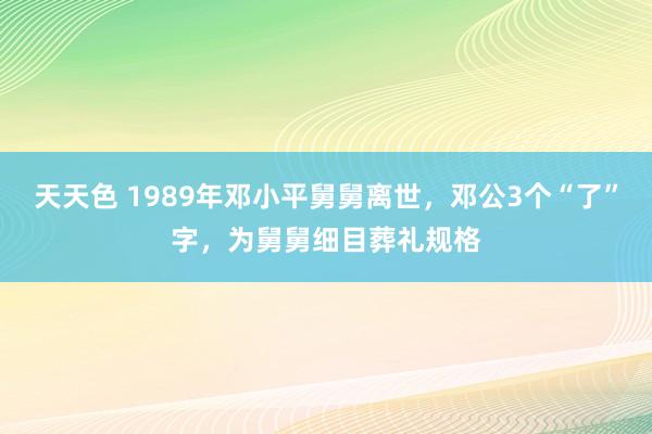 天天色 1989年邓小平舅舅离世，邓公3个“了”字，为舅舅细目葬礼规格