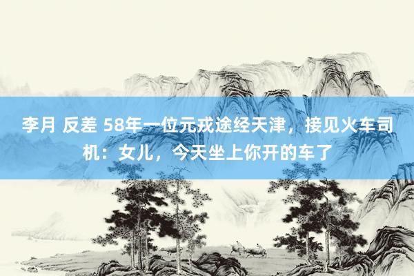 李月 反差 58年一位元戎途经天津，接见火车司机：女儿，今天坐上你开的车了