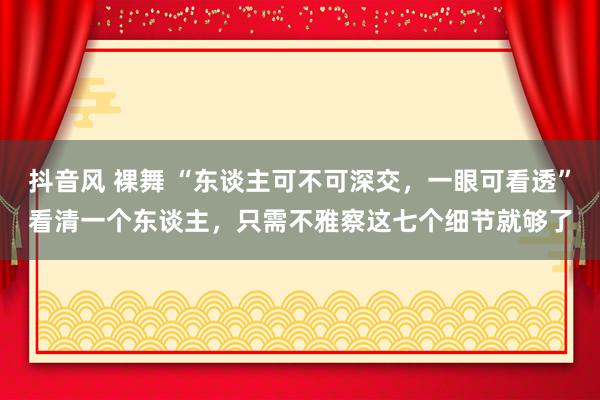 抖音风 裸舞 “东谈主可不可深交，一眼可看透”看清一个东谈主，只需不雅察这七个细节就够了