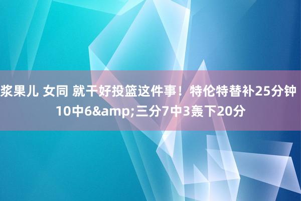 浆果儿 女同 就干好投篮这件事！特伦特替补25分钟 10中6&三分7中3轰下20分