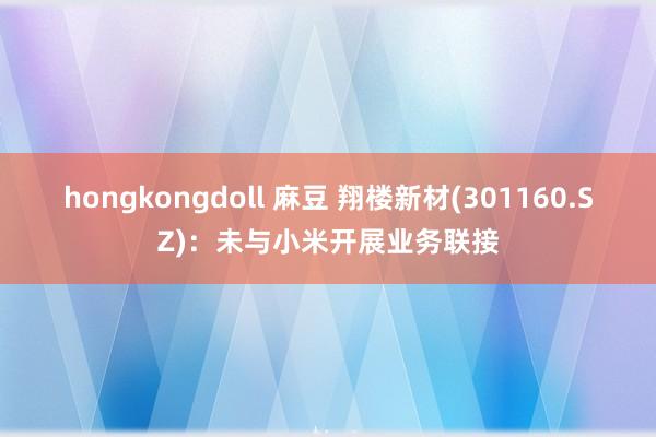 hongkongdoll 麻豆 翔楼新材(301160.SZ)：未与小米开展业务联接