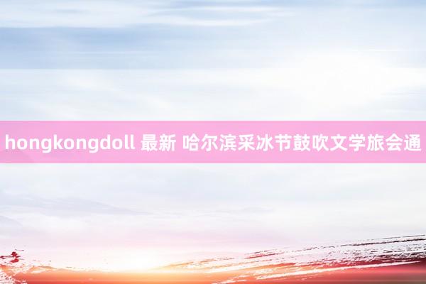 hongkongdoll 最新 哈尔滨采冰节鼓吹文学旅会通