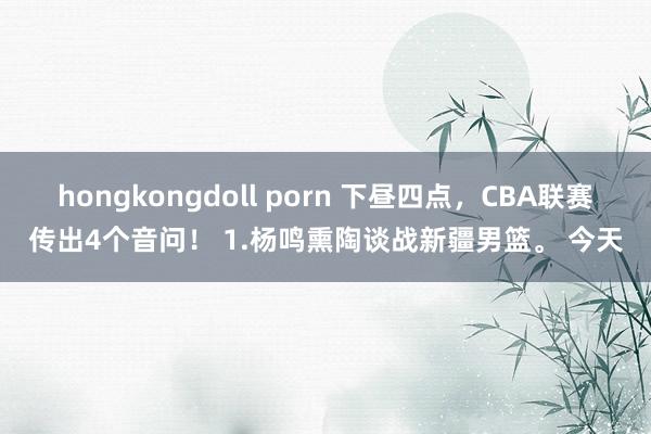 hongkongdoll porn 下昼四点，CBA联赛传出4个音问！ 1.杨鸣熏陶谈战新疆男篮。 今天