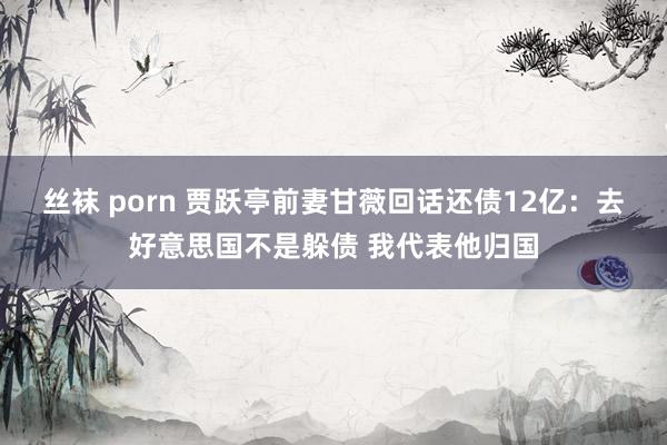 丝袜 porn 贾跃亭前妻甘薇回话还债12亿：去好意思国不是躲债 我代表他归国