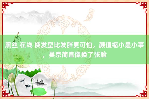 黑丝 在线 换发型比发胖更可怕，颜值缩小是小事，吴京简直像换了张脸