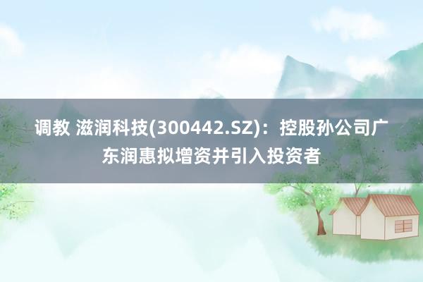 调教 滋润科技(300442.SZ)：控股孙公司广东润惠拟增资并引入投资者