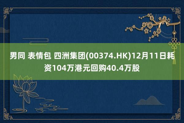 男同 表情包 四洲集团(00374.HK)12月11日耗资104万港元回购40.4万股