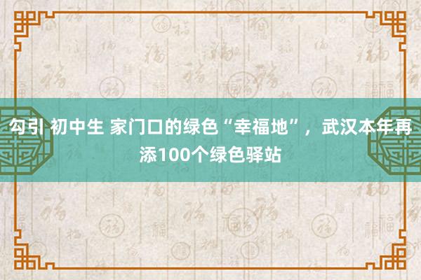 勾引 初中生 家门口的绿色“幸福地”，武汉本年再添100个绿色驿站