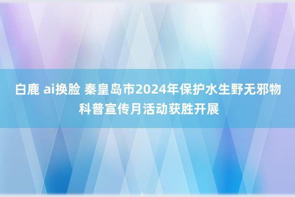 白鹿 ai换脸 秦皇岛市2024年保护水生野无邪物 科普宣传月活动获胜开展