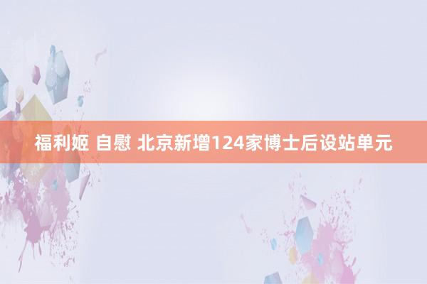 福利姬 自慰 北京新增124家博士后设站单元