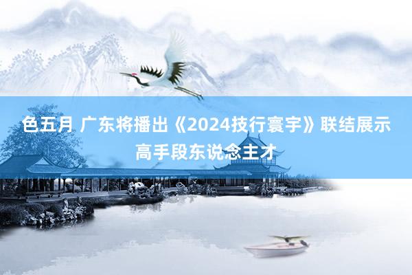 色五月 广东将播出《2024技行寰宇》联结展示高手段东说念主才