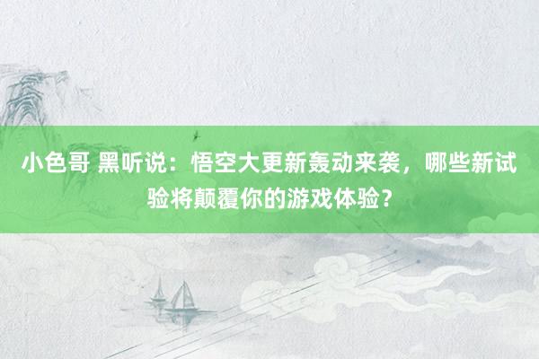 小色哥 黑听说：悟空大更新轰动来袭，哪些新试验将颠覆你的游戏体验？