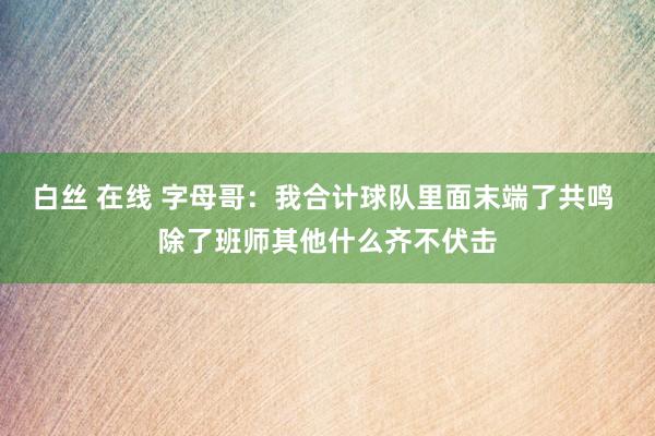 白丝 在线 字母哥：我合计球队里面末端了共鸣 除了班师其他什么齐不伏击