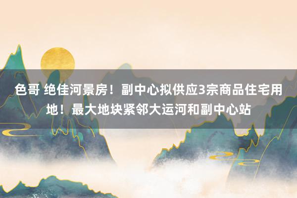 色哥 绝佳河景房！副中心拟供应3宗商品住宅用地！最大地块紧邻大运河和副中心站