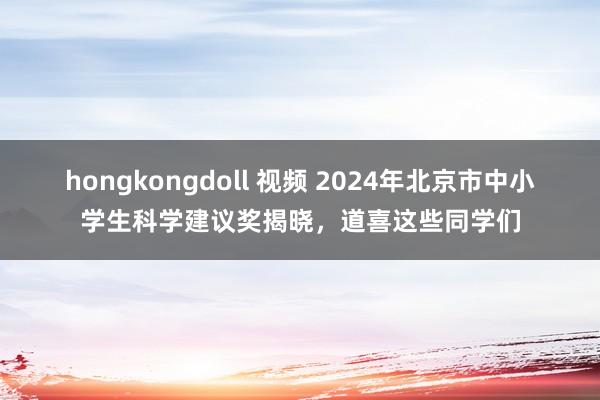 hongkongdoll 视频 2024年北京市中小学生科学建议奖揭晓，道喜这些同学们