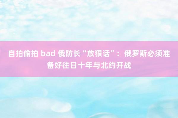 自拍偷拍 bad 俄防长“放狠话”：俄罗斯必须准备好往日十年与北约开战