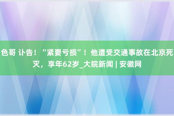 色哥 讣告！“紧要亏损”！他遭受交通事故在北京死灭，享年62岁_大皖新闻 | 安徽网