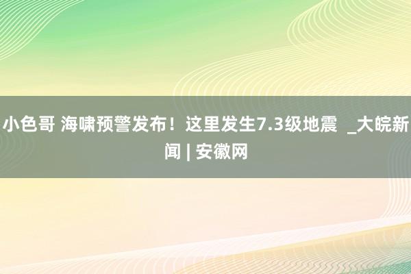 小色哥 海啸预警发布！这里发生7.3级地震  _大皖新闻 | 安徽网