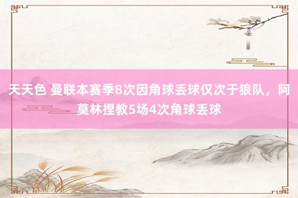 天天色 曼联本赛季8次因角球丢球仅次于狼队，阿莫林捏教5场4次角球丢球