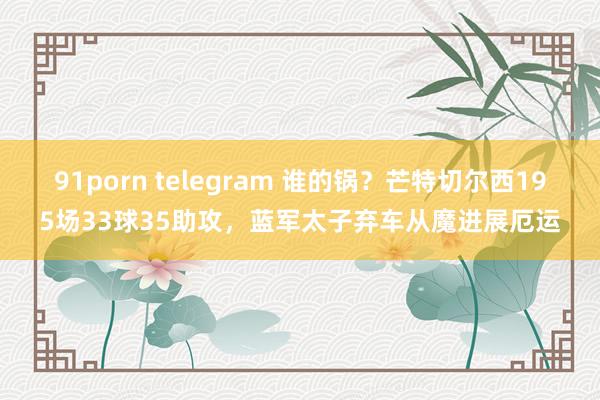 91porn telegram 谁的锅？芒特切尔西195场33球35助攻，蓝军太子弃车从魔进展厄运