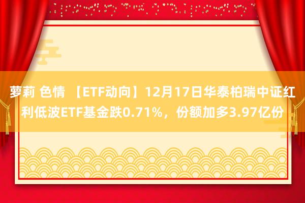 萝莉 色情 【ETF动向】12月17日华泰柏瑞中证红利低波ETF基金跌0.71%，份额加多3.97亿份