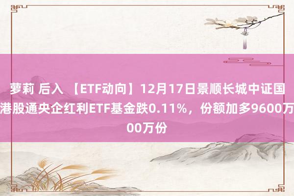 萝莉 后入 【ETF动向】12月17日景顺长城中证国新港股通央企红利ETF基金跌0.11%，份额加多9600万份