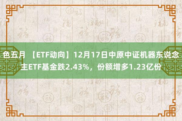 色五月 【ETF动向】12月17日中原中证机器东说念主ETF基金跌2.43%，份额增多1.23亿份