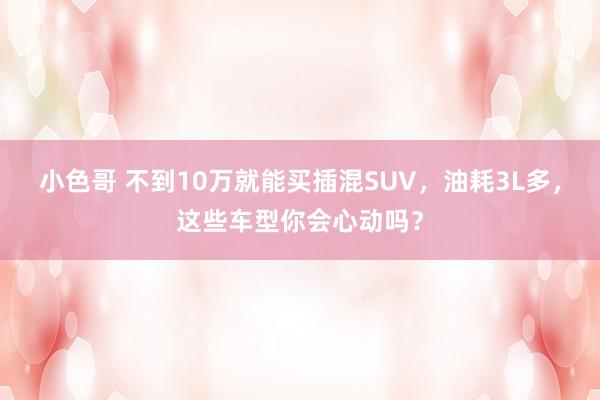 小色哥 不到10万就能买插混SUV，油耗3L多，这些车型你会心动吗？