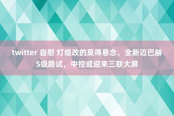 twitter 自慰 灯组改的莫得悬念，全新迈巴赫S级路试，中控或迎来三联大屏