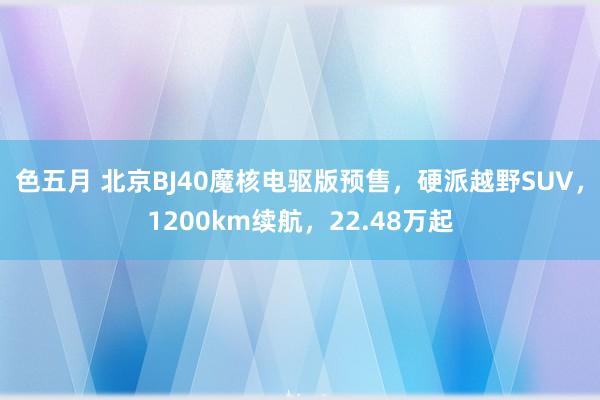 色五月 北京BJ40魔核电驱版预售，硬派越野SUV，1200km续航，22.48万起